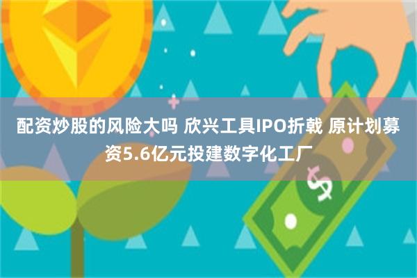 配资炒股的风险大吗 欣兴工具IPO折戟 原计划募资5.6亿元投建数字化工厂