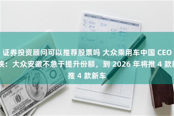 证券投资顾问可以推荐股票吗 大众乘用车中国 CEO 孟侠：大众安徽不急于提升份额，到 2026 年将推 4 款新车