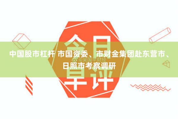 中国股市杠杆 市国资委、市财金集团赴东营市、日照市考察调研