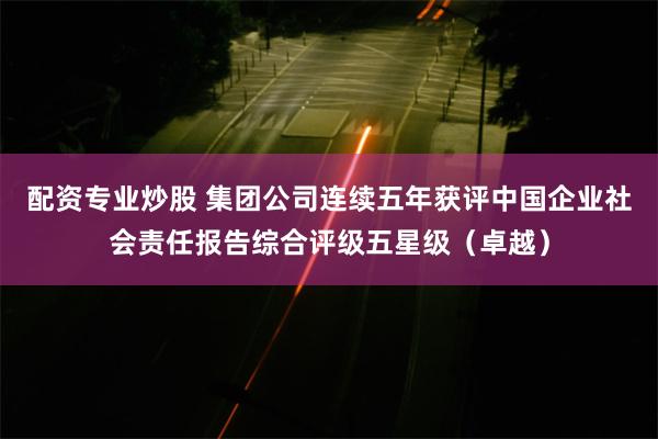 配资专业炒股 集团公司连续五年获评中国企业社会责任报告综合评级五星级（卓越）