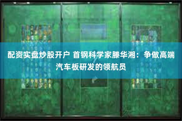 配资实盘炒股开户 首钢科学家滕华湘：争做高端汽车板研发的领航员