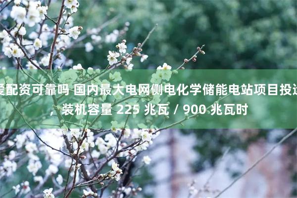 爱配资可靠吗 国内最大电网侧电化学储能电站项目投运，装机容量 225 兆瓦 / 900 兆瓦时