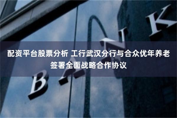 配资平台股票分析 工行武汉分行与合众优年养老签署全面战略合作协议