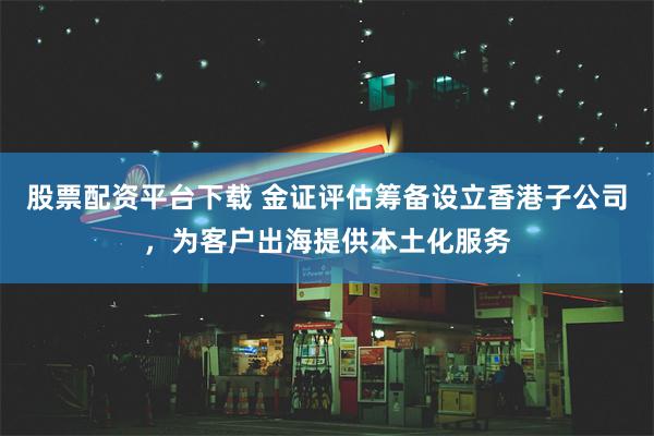 股票配资平台下载 金证评估筹备设立香港子公司，为客户出海提供本土化服务