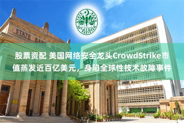 股票资配 美国网络安全龙头CrowdStrike市值蒸发近百亿美元，身陷全球性技术故障事件