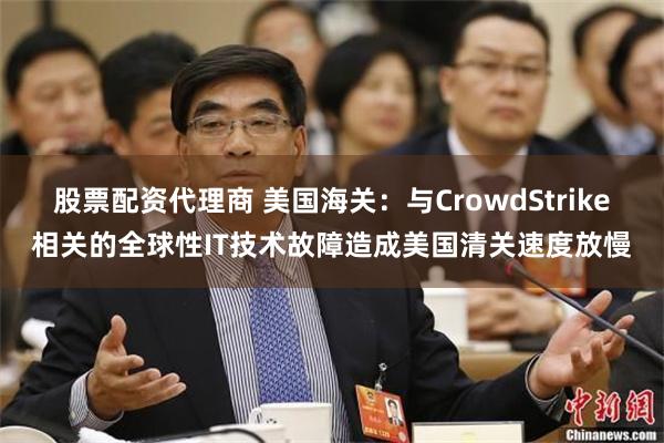 股票配资代理商 美国海关：与CrowdStrike相关的全球性IT技术故障造成美国清关速度放慢