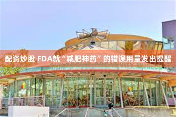 配资炒股 FDA就“减肥神药”的错误用量发出提醒