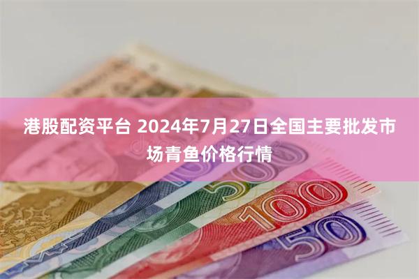 港股配资平台 2024年7月27日全国主要批发市场青鱼价格行情