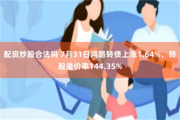 配资炒股合法吗 7月31日鸿路转债上涨1.64%，转股溢价率144.35%