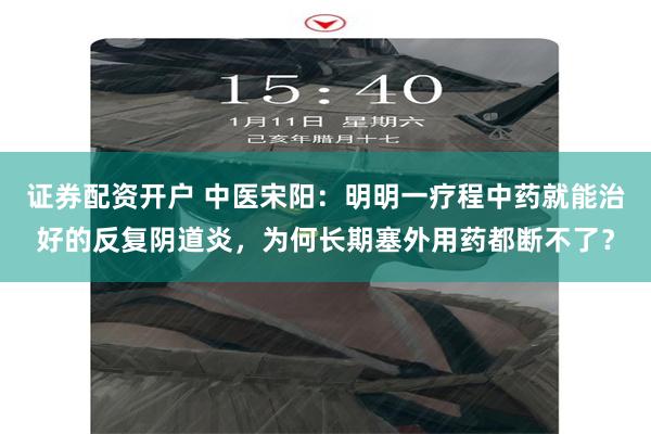 证券配资开户 中医宋阳：明明一疗程中药就能治好的反复阴道炎，为何长期塞外用药都断不了？