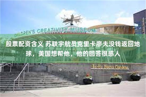 股票配资含义 苏联宇航员克里卡廖夫没钱返回地球，美国想帮他，他的回答很感人