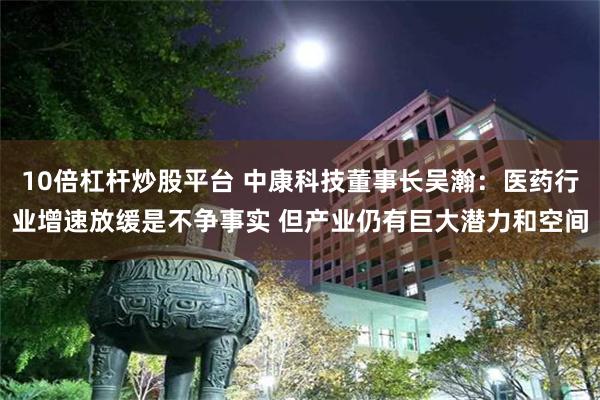 10倍杠杆炒股平台 中康科技董事长吴瀚：医药行业增速放缓是不争事实 但产业仍有巨大潜力和空间