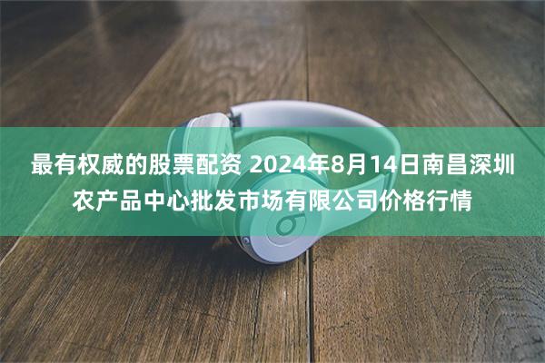 最有权威的股票配资 2024年8月14日南昌深圳农产品中心批发市场有限公司价格行情