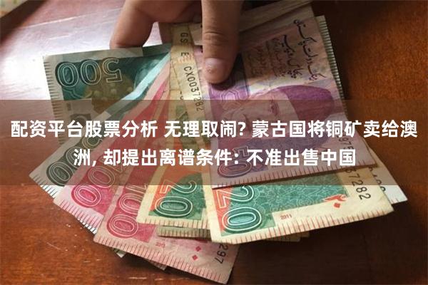 配资平台股票分析 无理取闹? 蒙古国将铜矿卖给澳洲, 却提出离谱条件: 不准出售中国