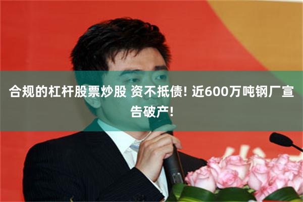 合规的杠杆股票炒股 资不抵债! 近600万吨钢厂宣告破产!