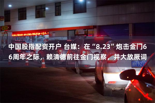 中国股指配资开户 台媒：在“8.23”炮击金门66周年之际，赖清德前往金门视察，并大放厥词