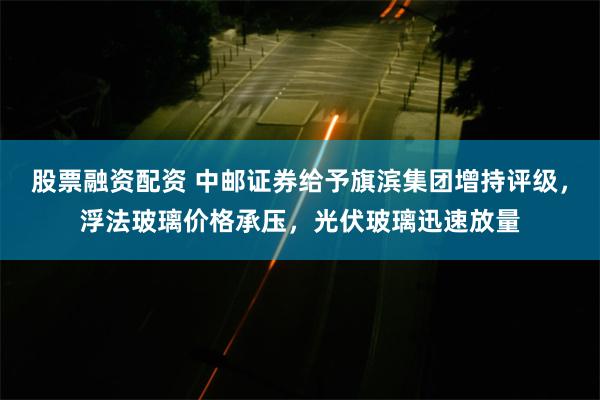 股票融资配资 中邮证券给予旗滨集团增持评级，浮法玻璃价格承压，光伏玻璃迅速放量