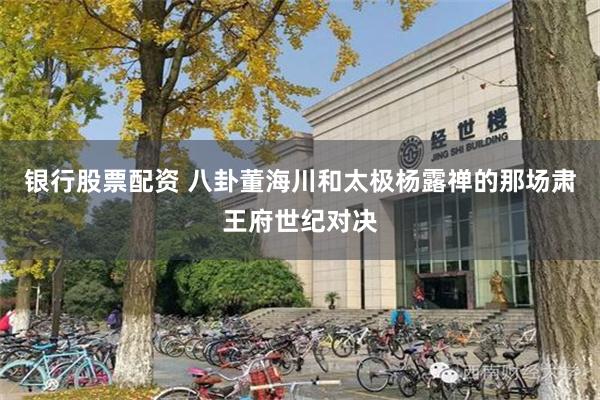 银行股票配资 八卦董海川和太极杨露禅的那场肃王府世纪对决