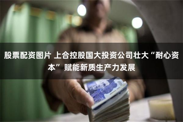 股票配资图片 上合控股国大投资公司壮大“耐心资本” 赋能新质生产力发展