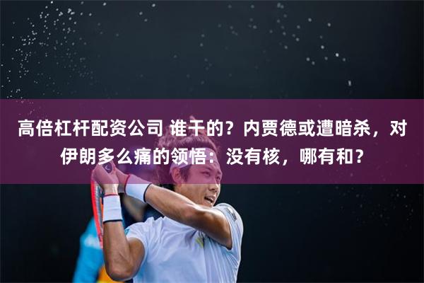 高倍杠杆配资公司 谁干的？内贾德或遭暗杀，对伊朗多么痛的领悟：没有核，哪有和？