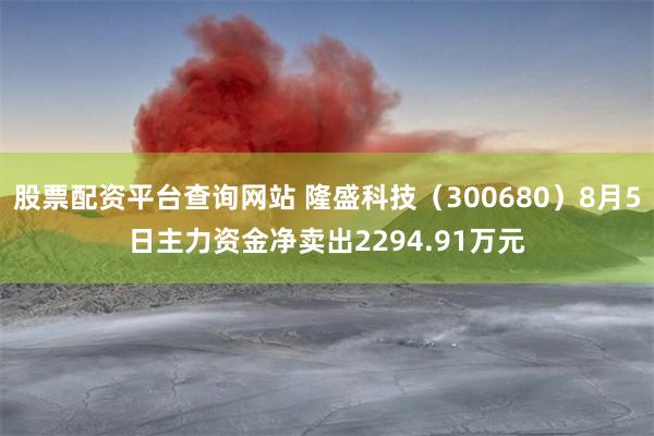 股票配资平台查询网站 隆盛科技（300680）8月5日主力资金净卖出2294.91万元