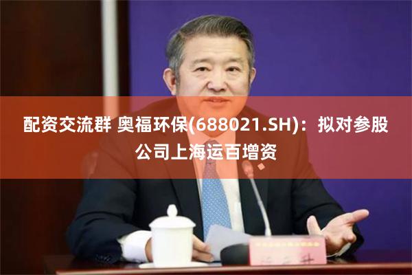 配资交流群 奥福环保(688021.SH)：拟对参股公司上海运百增资