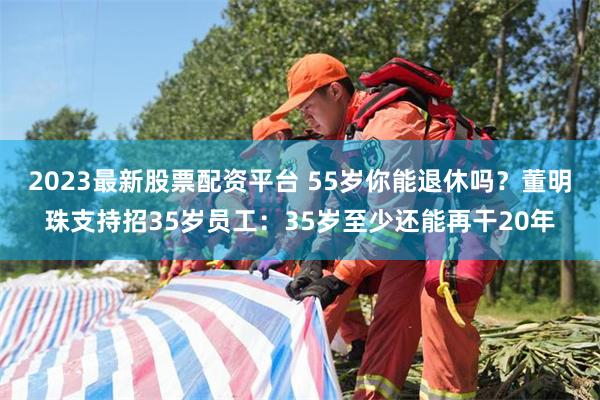 2023最新股票配资平台 55岁你能退休吗？董明珠支持招35岁员工：35岁至少还能再干20年