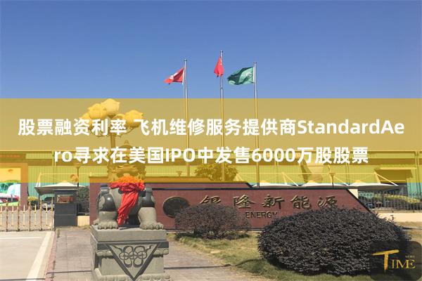 股票融资利率 飞机维修服务提供商StandardAero寻求在美国IPO中发售6000万股股票