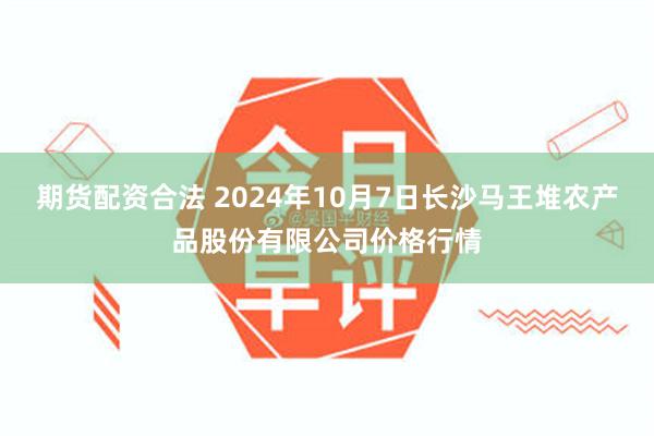 期货配资合法 2024年10月7日长沙马王堆农产品股份有限公司价格行情