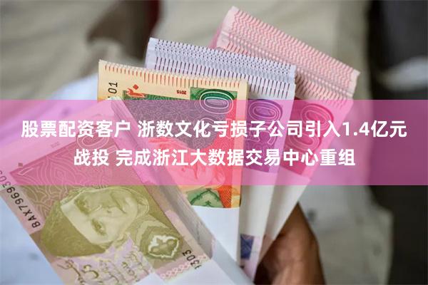 股票配资客户 浙数文化亏损子公司引入1.4亿元战投 完成浙江大数据交易中心重组