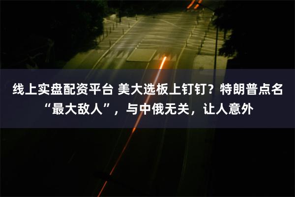 线上实盘配资平台 美大选板上钉钉？特朗普点名“最大敌人”，与中俄无关，让人意外