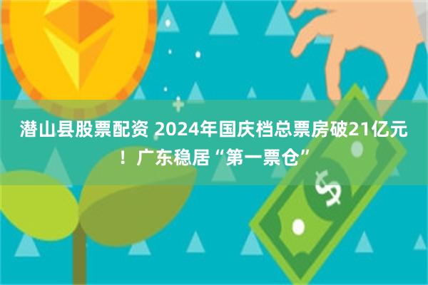 潜山县股票配资 2024年国庆档总票房破21亿元！广东稳居“第一票仓”