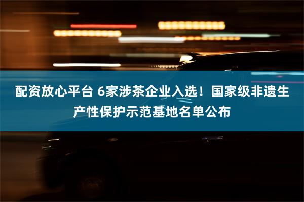 配资放心平台 6家涉茶企业入选！国家级非遗生产性保护示范基地名单公布