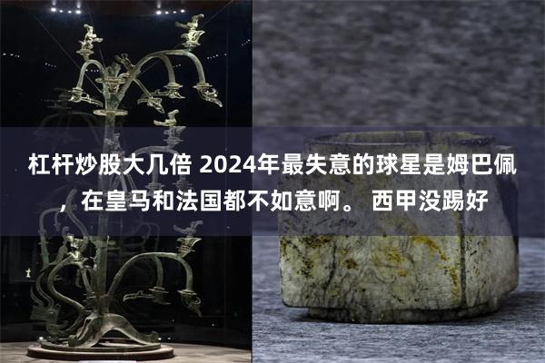 杠杆炒股大几倍 2024年最失意的球星是姆巴佩，在皇马和法国都不如意啊。 西甲没踢好