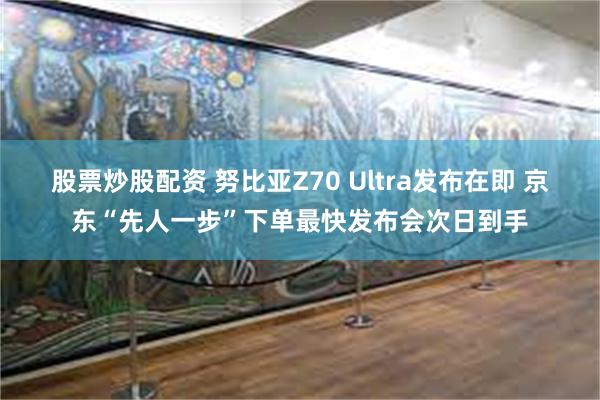 股票炒股配资 努比亚Z70 Ultra发布在即 京东“先人一步”下单最快发布会次日到手