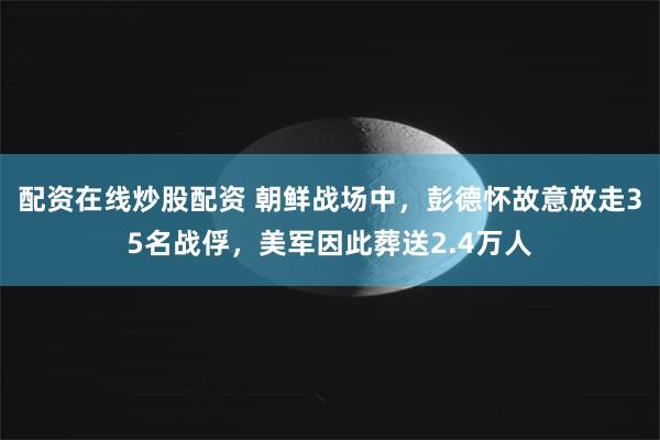 配资在线炒股配资 朝鲜战场中，彭德怀故意放走35名战俘，美军因此葬送2.4万人