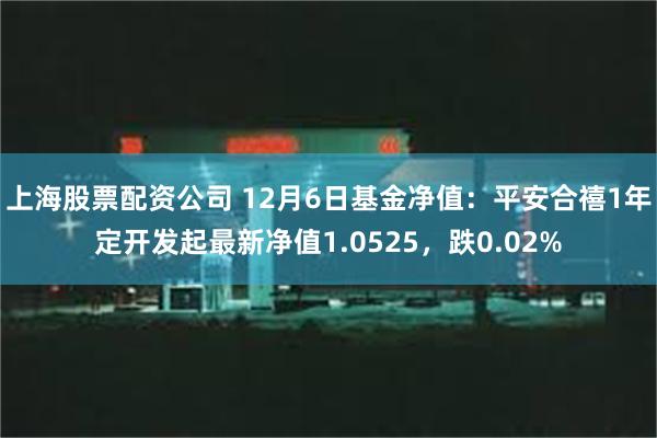 上海股票配资公司 12月6日基金净值：平安合禧1年定开发起最新净值1.0525，跌0.02%