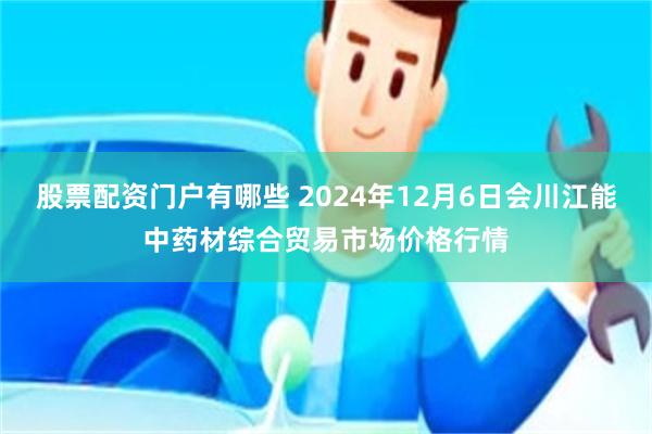 股票配资门户有哪些 2024年12月6日会川江能中药材综合贸易市场价格行情