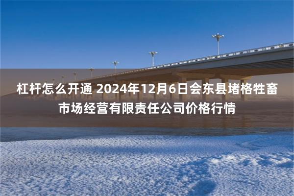 杠杆怎么开通 2024年12月6日会东县堵格牲畜市场经营有限责任公司价格行情