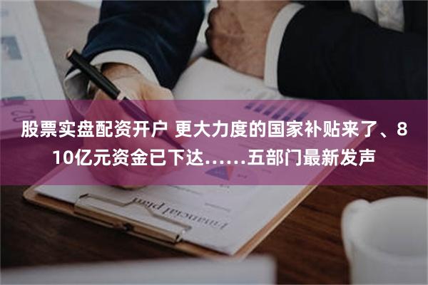 股票实盘配资开户 更大力度的国家补贴来了、810亿元资金已下达……五部门最新发声