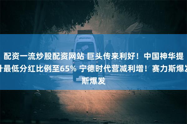 配资一流炒股配资网站 巨头传来利好！中国神华提升最低分红比例至65% 宁德时代营减利增！赛力斯爆发