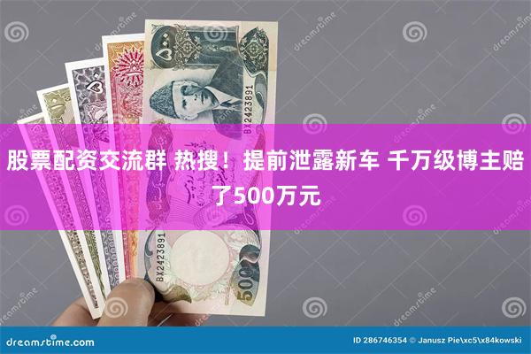 股票配资交流群 热搜！提前泄露新车 千万级博主赔了500万元