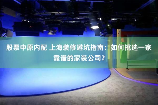 股票中原内配 上海装修避坑指南：如何挑选一家靠谱的家装公司？