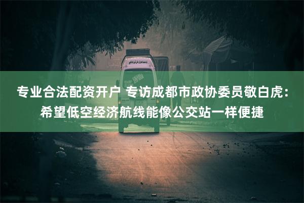 专业合法配资开户 专访成都市政协委员敬白虎：希望低空经济航线能像公交站一样便捷