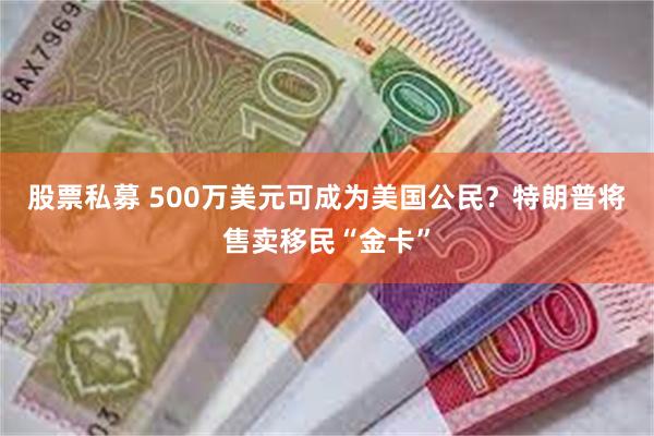 股票私募 500万美元可成为美国公民？特朗普将售卖移民“金卡”