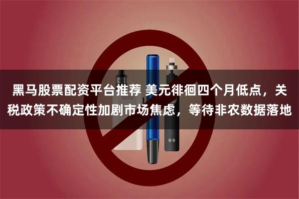 黑马股票配资平台推荐 美元徘徊四个月低点，关税政策不确定性加剧市场焦虑，等待非农数据落地