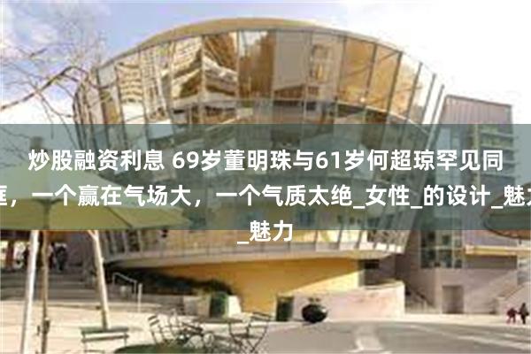 炒股融资利息 69岁董明珠与61岁何超琼罕见同框，一个赢在气