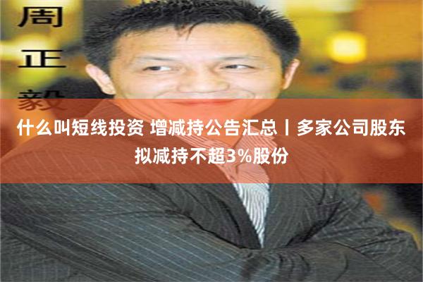 什么叫短线投资 增减持公告汇总丨多家公司股东拟减持不超3%股