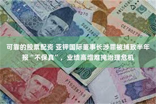可靠的股票配资 亚钾国际董事长涉罪被捕致半年报“不保真”，业