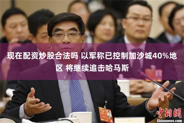 现在配资炒股合法吗 以军称已控制加沙城40%地区 将继续追击